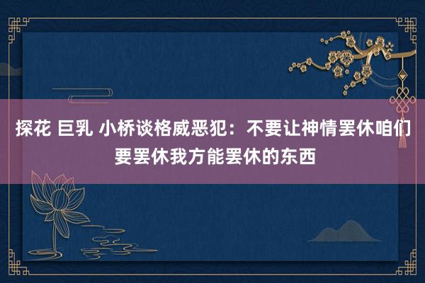 探花 巨乳 小桥谈格威恶犯：不要让神情罢休咱们 要罢休我方能罢休的东西