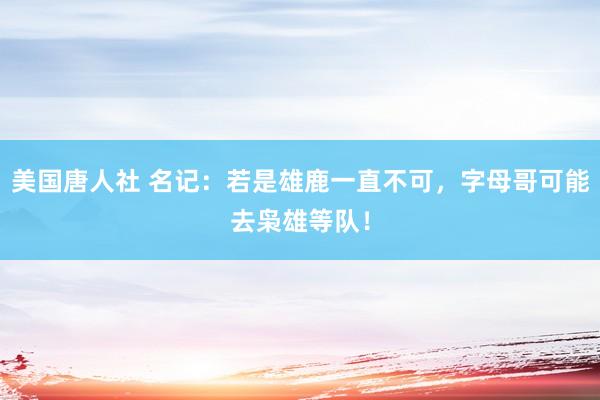 美国唐人社 名记：若是雄鹿一直不可，字母哥可能去枭雄等队！