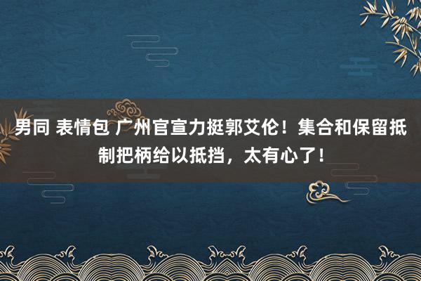 男同 表情包 广州官宣力挺郭艾伦！集合和保留抵制把柄给以抵挡，太有心了！