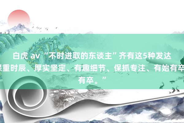 白虎 av “不时进取的东谈主”齐有这5种发达：保重时辰、厚实坚定、有趣细节、保抓专注、有始有卒。”