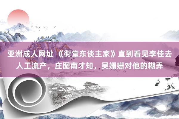 亚洲成人网址 《衖堂东谈主家》直到看见李佳去人工流产，庄图南才知，吴姗姗对他的糊弄