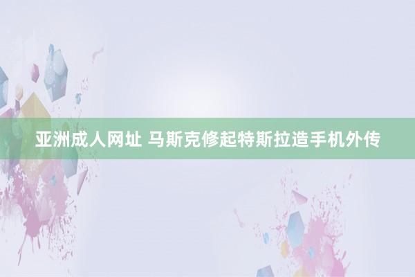 亚洲成人网址 马斯克修起特斯拉造手机外传