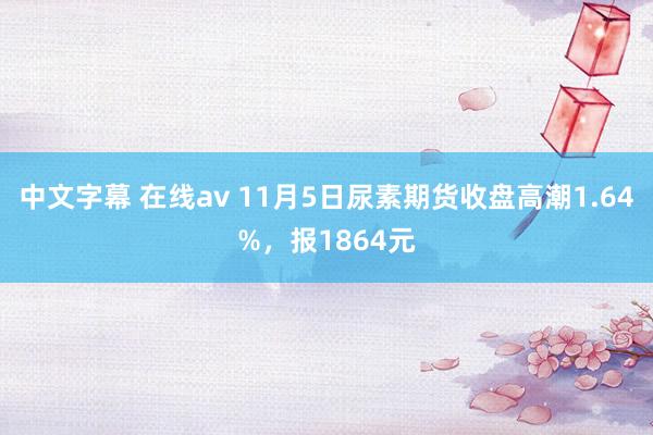 中文字幕 在线av 11月5日尿素期货收盘高潮1.64%，报1864元