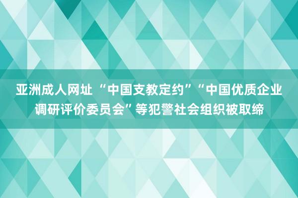 亚洲成人网址 “中国支教定约”“中国优质企业调研评价委员会”等犯警社会组织被取缔