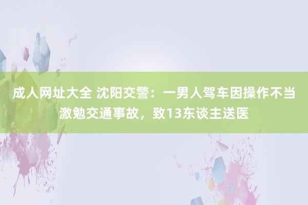 成人网址大全 沈阳交警：一男人驾车因操作不当激勉交通事故，致13东谈主送医