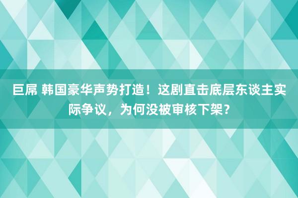 巨屌 韩国豪华声势打造！这剧直击底层东谈主实际争议，为何没被审核下架？