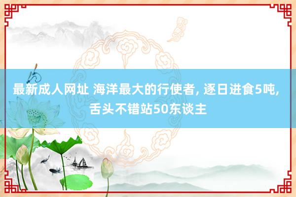 最新成人网址 海洋最大的行使者， 逐日进食5吨， 舌头不错站50东谈主