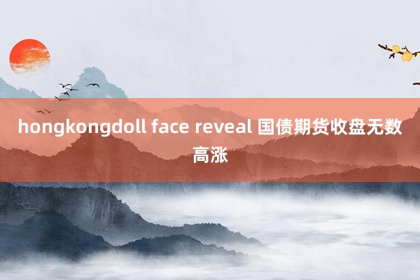 hongkongdoll face reveal 国债期货收盘无数高涨