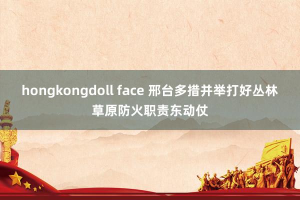 hongkongdoll face 邢台多措并举打好丛林草原防火职责东动仗