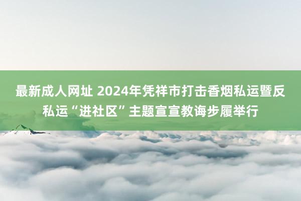 最新成人网址 2024年凭祥市打击香烟私运暨反私运“进社区”主题宣宣教诲步履举行