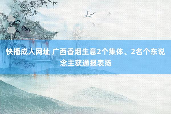 快播成人网址 广西香烟生意2个集体、2名个东说念主获通报表扬