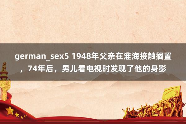 german_sex5 1948年父亲在淮海接触搁置，74年后，男儿看电视时发现了他的身影