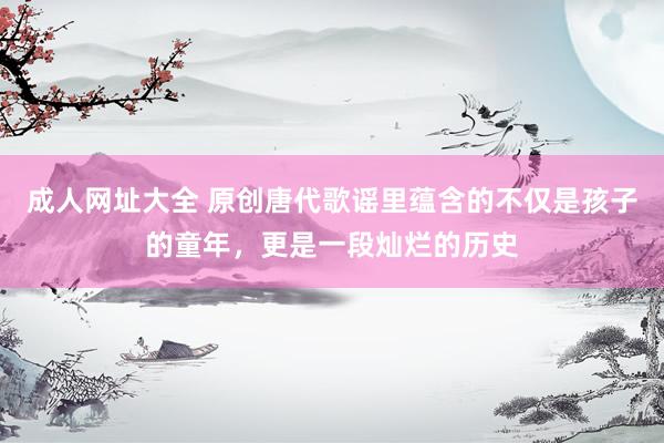 成人网址大全 原创唐代歌谣里蕴含的不仅是孩子的童年，更是一段灿烂的历史