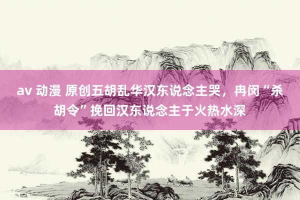 av 动漫 原创五胡乱华汉东说念主哭，冉闵“杀胡令”挽回汉东说念主于火热水深