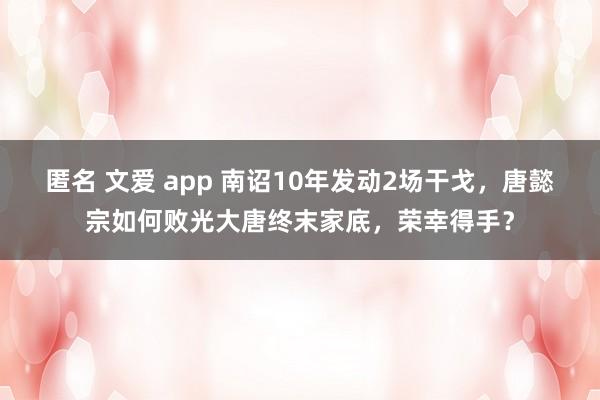 匿名 文爱 app 南诏10年发动2场干戈，唐懿宗如何败光大唐终末家底，荣幸得手？