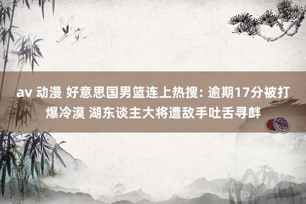 av 动漫 好意思国男篮连上热搜: 逾期17分被打爆冷漠 湖东谈主大将遭敌手吐舌寻衅