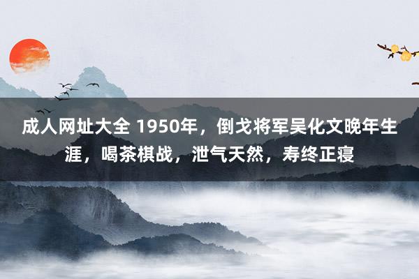 成人网址大全 1950年，倒戈将军吴化文晚年生涯，喝茶棋战，泄气天然，寿终正寝