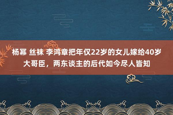 杨幂 丝袜 李鸿章把年仅22岁的女儿嫁给40岁大哥臣，两东谈主的后代如今尽人皆知