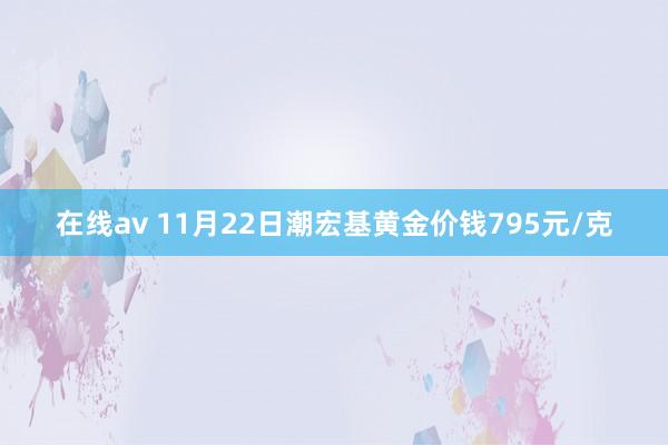 在线av 11月22日潮宏基黄金价钱795元/克