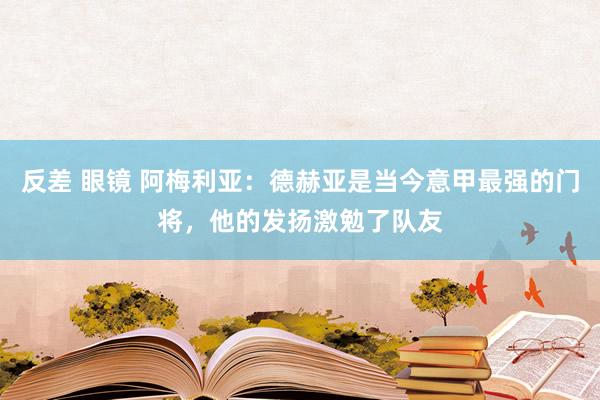 反差 眼镜 阿梅利亚：德赫亚是当今意甲最强的门将，他的发扬激勉了队友