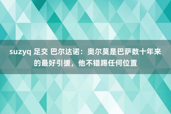 suzyq 足交 巴尔达诺：奥尔莫是巴萨数十年来的最好引援，他不错踢任何位置