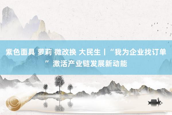 紫色面具 萝莉 微改换 大民生丨“我为企业找订单” 激活产业链发展新动能