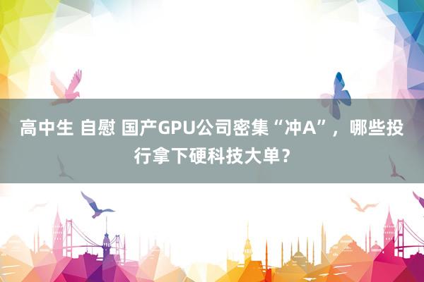 高中生 自慰 国产GPU公司密集“冲A”，哪些投行拿下硬科技大单？