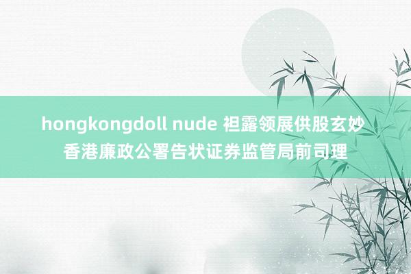 hongkongdoll nude 袒露领展供股玄妙 香港廉政公署告状证券监管局前司理