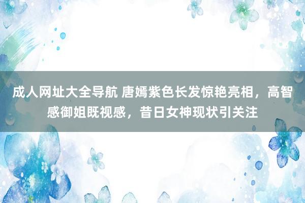 成人网址大全导航 唐嫣紫色长发惊艳亮相，高智感御姐既视感，昔日女神现状引关注