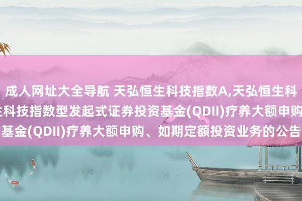 成人网址大全导航 天弘恒生科技指数A，天弘恒生科技指数C: 对于天弘恒生科技指数型发起式证券投资基金(QDII)疗养大额申购、如期定额投资业务的公告