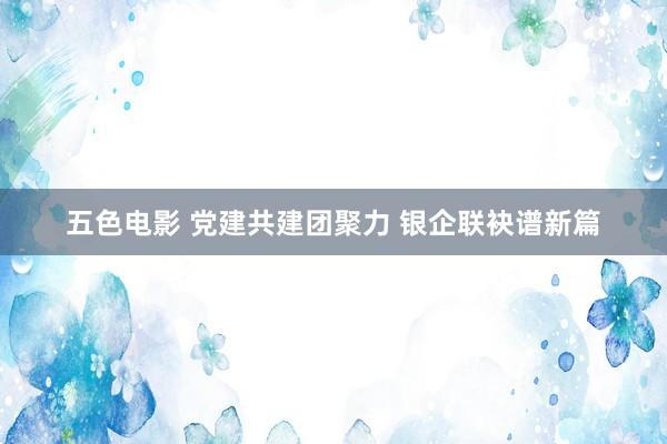 五色电影 党建共建团聚力 银企联袂谱新篇