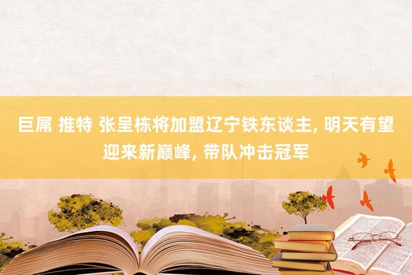 巨屌 推特 张呈栋将加盟辽宁铁东谈主， 明天有望迎来新巅峰， 带队冲击冠军