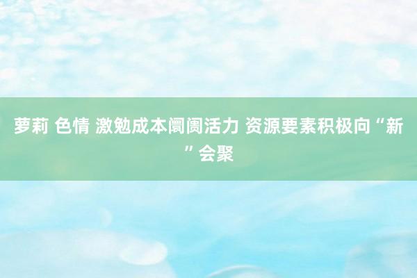 萝莉 色情 激勉成本阛阓活力 资源要素积极向“新”会聚