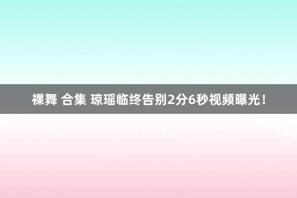 裸舞 合集 琼瑶临终告别2分6秒视频曝光！