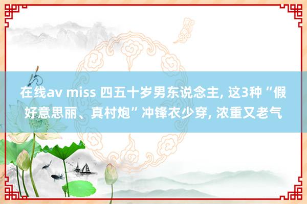 在线av miss 四五十岁男东说念主， 这3种“假好意思丽、真村炮”冲锋衣少穿， 浓重又老气