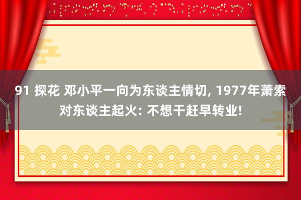 91 探花 邓小平一向为东谈主情切， 1977年萧索对东谈主起火: 不想干赶早转业!