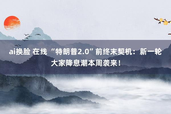 ai换脸 在线 “特朗普2.0”前终末契机：新一轮大家降息潮本周袭来！