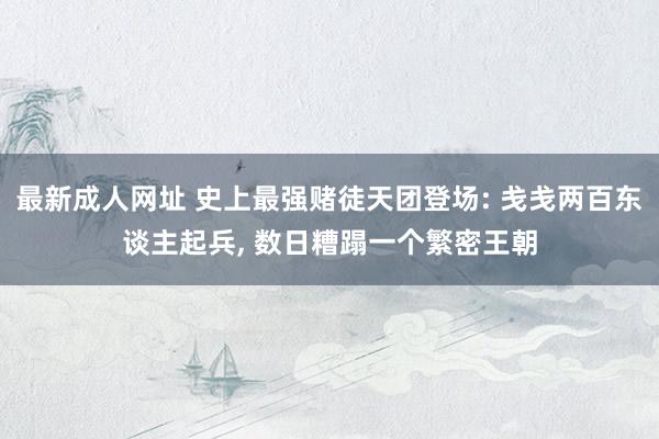 最新成人网址 史上最强赌徒天团登场: 戋戋两百东谈主起兵， 数日糟蹋一个繁密王朝