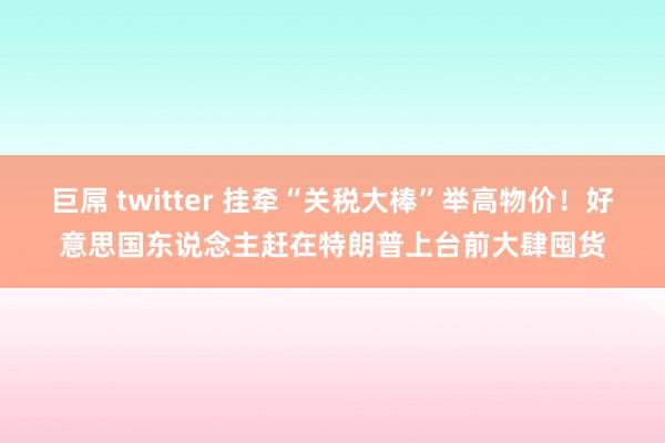 巨屌 twitter 挂牵“关税大棒”举高物价！好意思国东说念主赶在特朗普上台前大肆囤货