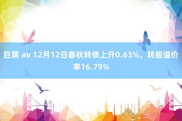 巨屌 av 12月12日春秋转债上升0.63%，转股溢价率16.79%