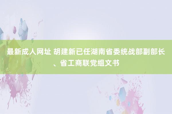 最新成人网址 胡建新已任湖南省委统战部副部长、省工商联党组文书