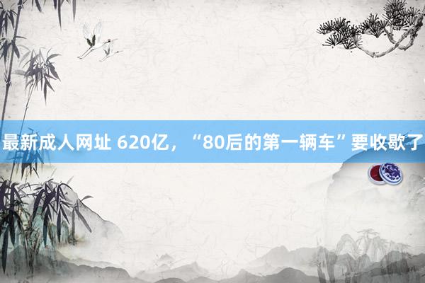 最新成人网址 620亿，“80后的第一辆车”要收歇了