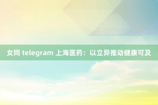 女同 telegram 上海医药：以立异推动健康可及