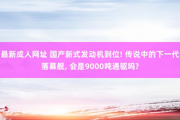 最新成人网址 国产新式发动机到位! 传说中的下一代落幕舰， 会是9000吨通驱吗?