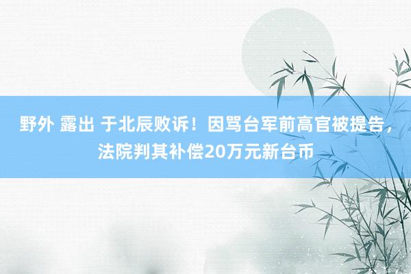 野外 露出 于北辰败诉！因骂台军前高官被提告，法院判其补偿20万元新台币