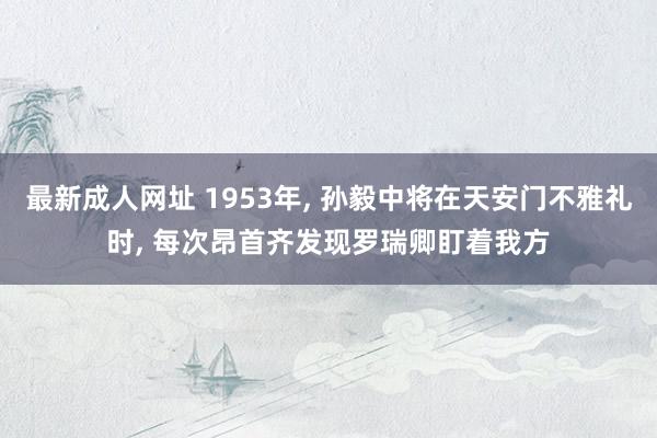 最新成人网址 1953年， 孙毅中将在天安门不雅礼时， 每次昂首齐发现罗瑞卿盯着我方