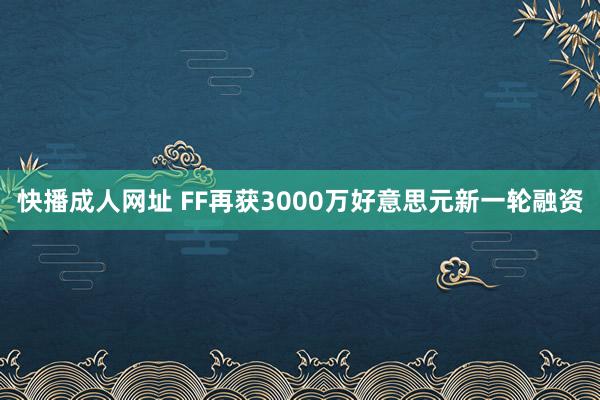 快播成人网址 FF再获3000万好意思元新一轮融资