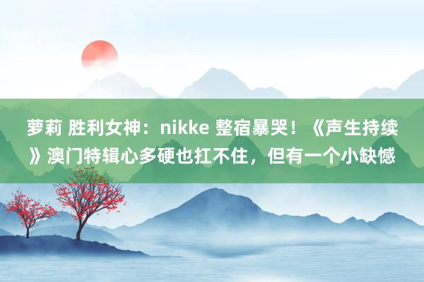 萝莉 胜利女神：nikke 整宿暴哭！《声生持续》澳门特辑心多硬也扛不住，但有一个小缺憾