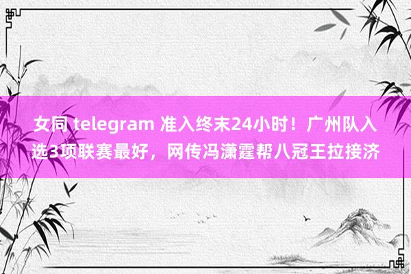 女同 telegram 准入终末24小时！广州队入选3项联赛最好，网传冯潇霆帮八冠王拉接济