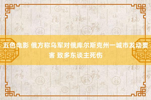 五色电影 俄方称乌军对俄库尔斯克州一城市发动要害 致多东谈主死伤